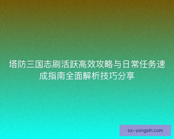 塔防三国志刷活跃高效攻略与日常任务速成指南全面解析技巧分享