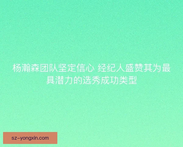 杨瀚森团队坚定信心 经纪人盛赞其为最具潜力的选秀成功类型