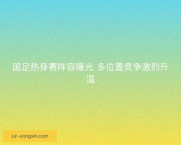 国足热身赛阵容曝光 多位置竞争激烈升温